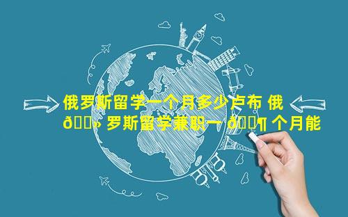 俄罗斯留学一个月多少卢布 俄 🌻 罗斯留学兼职一 🐶 个月能有多少钱